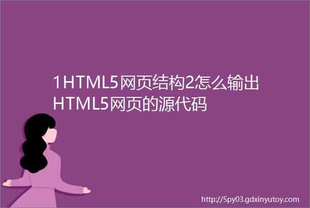 1HTML5网页结构2怎么输出HTML5网页的源代码