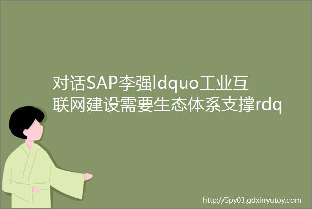 对话SAP李强ldquo工业互联网建设需要生态体系支撑rdquo总编时刻